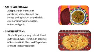 • SAI BHAJI CHAWAL
A popular dish from Sindh
consists of white steamed rice
served with spinach curry which is
given a 'tarka' with tomatoes,
onions and garlic.
• SINDHI BIRYANI:
Sindhi Biryani is a very colourfull and
nutritious biryani from Sindh province
of Pakistan.Both Meat and Vegetables
are used in its preparation.
 