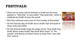 FESTIVALS:
• There are so many culture festivals in Sindh but the most
popular is “Ekta Day” or also called “Topi Ajrak Day” which is
celebrate by Sindhi all over the world.
• Ekta Day celebrate every year on first Sunday of December.
• On this festivals day all Sindhi wears Sindhi Topi and Ajrak to
show unity each other.
• On this festival Sindhi sings the songs verses “Jeay Sindh Jeay
Sindh Waran Jeayn Sindhi Topi Ajrak Wara Jeayn” or “Ho
Jamalo” and dances on these verses to show their love with
their culture.
 