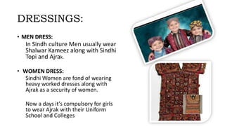 DRESSINGS:
• MEN DRESS:
In Sindh culture Men usually wear
Shalwar Kameez along with Sindhi
Topi and Ajrak.
• WOMEN DRESS:
Sindhi Women are fond of wearing
heavy worked dresses along with
Ajrak as a security of women.
Now a days it’s compulsory for girls
to wear Ajrak with their Uniform
School and Colleges
 