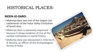 HISTORICAL PLACES:
MOEN-JO-DARO:
• Mohenjo-daro was one of the largest city-
settlements of the Indus Valley Civilization
of South Asia.
• Mohenjo-Daro is extremely important
because it shows evidence of one of the
earliest civilizations in world history.
• Mohenjo-daro was discovered in 1922 by R.
D. Banerji, an officer of the Archaeological
Survey of India,
 