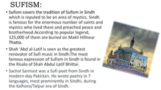 SUFISM:
• Sufism covers the tradition of Sufism in Sindh
which is reputed to be an area of mystics. Sindh
is famous for the enormous number of saints and
mystics who lived there and preached peace and
brotherhood.According to popular legend,
125,000 of them are buried on Makli Hillnear
Thatta.
• Shah 'Abd al-Latif is seen as the greatest
renovator of Sufi music in Sindh.The most
famous expression of Sufism in Sindh is found in
the Risalo of Shah Abdul Latif Bhittai.
• Sachal Sarmast was a Sufi poet from Sindh in
modern-day Pakistan. He wrote poetry in 7
languages, most prominently in Sindhi, during
the Kalhoro/Talpur era of Sindh.
 