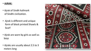 • AJRAK:
• Ajrak of Sindh hallmark
of Sindhi civilization.
• Ajrak is different and unique
form of block printed Shawls &
Scarf
• Ajrak are worn by girls as well as
boys
• Ajraks are usually about 2.5 to 3
meters long
 
