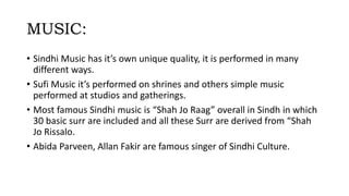MUSIC:
• Sindhi Music has it’s own unique quality, it is performed in many
different ways.
• Sufi Music it’s performed on shrines and others simple music
performed at studios and gatherings.
• Most famous Sindhi music is “Shah Jo Raag” overall in Sindh in which
30 basic surr are included and all these Surr are derived from “Shah
Jo Rissalo.
• Abida Parveen, Allan Fakir are famous singer of Sindhi Culture.
 