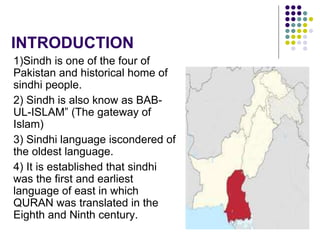 INTRODUCTION
1)Sindh is one of the four of
Pakistan and historical home of
sindhi people.
2) Sindh is also know as BAB-
UL-ISLAM” (The gateway of
Islam)
3) Sindhi language iscondered of
the oldest language.
4) It is established that sindhi
was the first and earliest
language of east in which
QURAN was translated in the
Eighth and Ninth century.
 