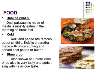 FOOD
• Daal pakwaan.
Daal pakwaan is made of
maida is mostily eaten in the
morning as breakfast.
• Koki
Koki and papad are famous
about sindhi’s. Koki is a paratha
made with onion stuffing and
served best papad or butter.
• Bhee aloo
Also known as Potato Wadi,
bhee aloo is very tasty and adds a
zing with its unique taste.
 