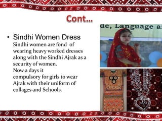 • Sindhi Women Dress
Sindhi women are fond of
wearing heavy worked dresses
along with the Sindhi Ajrak as a
security of women.
Now a days it
compulsory for girls to wear
Ajrak with their uniform of
collages and Schools.
 