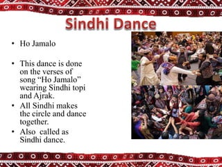 • Ho Jamalo
• This dance is done
on the verses of
song “Ho Jamalo”
wearing Sindhi topi
and Ajrak.
• All Sindhi makes
the circle and dance
together.
• Also called as
Sindhi dance.
 
