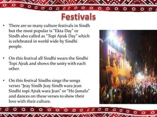 • There are so many culture festivals in Sindh
but the most popular is “Ekta Day” or
Sindh also called as “Topi Ajrak Day” which
is celebrated in world wide by Sindhi
people.
• On this festival all Sindhi wears the Sindhi
Topi Ajrak and shows the unity with each
other.
• On this festival Sindhs sings the songs
verses “Jeay Sindh Jeay Sindh wara jean
Sindhi topi Ajrak wara Jean” or “Ho Jamalo”
and dances on these verses to show their
love with their culture.
 