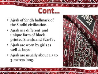 • Ajrak of Sindh hallmark of
the Sindhi civilization.
• Ajrak is a different and
unique form of block
printed Shawls and Scarf's .
• Ajrak are worn by girls as
well as boys.
• Ajrak are usually about 2.5 to
3-meters long.
 