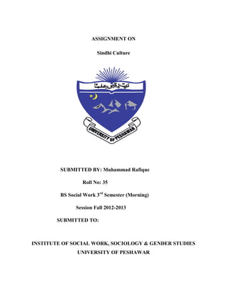 ASSIGNMENT ON
Sindhi Culture

SUBMITTED BY: Muhammad Rafique
Roll No: 35
BS Social Work 3rd Semester (Morning)
Session Fall 2012-2013
SUBMITTED TO:

INSTITUTE OF SOCIAL WORK, SOCIOLOGY & GENDER STUDIES
UNIVERSITY OF PESHAWAR

 