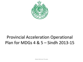 Provincial Acceleration Operational
Plan for MDGs 4 & 5 – Sindh 2013-15
Abdul Rehman Pirzado
 