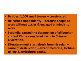 • Besides, 1,000 small towers – constructed.
• He earned unpopularity – because people to
work without wages & engaged criminals to
work.
• Secondly, caused the destruction of all books –
ancient China – rendered harm to Chinese
Civilization.
• Literature must start afresh from his reign –
cause of destruction – except medicine, fortune-
telling & agriculture books.
 