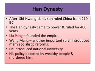 Han Dynasty
• After Shi-Hwang-ti, his son ruled China from 210
BC.
• The Han dynasty came to power & ruled for 400
years.
• Liu Pang – founded the empire.
• Wang Mang – another important ruler introduced
many socialistic reforms.
• He introduced national university.
• His policy opposed by wealthy people &
murdered him.
 
