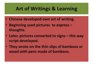 Art of Writings & Learning
• Chinese developed own art of writing.
• Beginning used pictures to express –
thoughts.
• Later, pictures converted to signs – this way
script developed.
• They wrote on the thin slips of bamboos or
wood with pens made of bamboos.
 