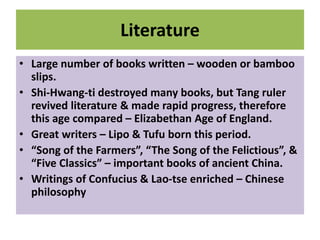 Literature
• Large number of books written – wooden or bamboo
slips.
• Shi-Hwang-ti destroyed many books, but Tang ruler
revived literature & made rapid progress, therefore
this age compared – Elizabethan Age of England.
• Great writers – Lipo & Tufu born this period.
• “Song of the Farmers”, “The Song of the Felictious”, &
“Five Classics” – important books of ancient China.
• Writings of Confucius & Lao-tse enriched – Chinese
philosophy
 