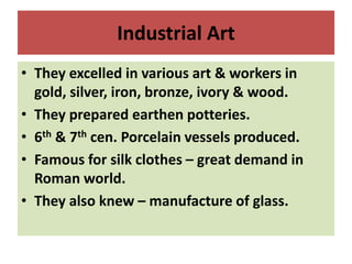 Industrial Art
• They excelled in various art & workers in
gold, silver, iron, bronze, ivory & wood.
• They prepared earthen potteries.
• 6th & 7th cen. Porcelain vessels produced.
• Famous for silk clothes – great demand in
Roman world.
• They also knew – manufacture of glass.
 