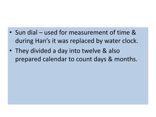 • Sun dial – used for measurement of time &
during Han’s it was replaced by water clock.
• They divided a day into twelve & also
prepared calendar to count days & months.
 