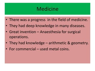 Medicine
• There was a progress in the field of medicine.
• They had deep knowledge in many diseases.
• Great invention – Anaesthesia for surgical
operations.
• They had knowledge – arithmetic & geometry.
• For commercial – used metal coins.
 
