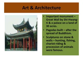 Art & Architecture
• Important monument –
Great Wall by Shi-Hwang-
ti & a palace on a land of
30 acres.
• Pagodas built – after the
spread of Buddhism.
• Sculptures on stone &
walls – hunting, fishing,
chariot-riding &
procession of animals
were famous.
 