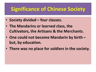 Significance of Chinese Society
• Society divided – four classes.
• The Mandarins or learned class, the
Cultivators, the Artisans & the Merchants.
• One could not become Mandarin by birth –
but, by education.
• There was no place for soldiers in the society.
 