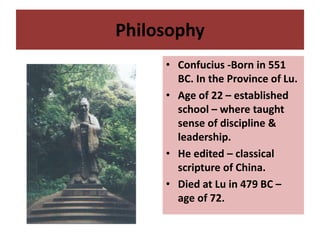 Philosophy
• Confucius -Born in 551
BC. In the Province of Lu.
• Age of 22 – established
school – where taught
sense of discipline &
leadership.
• He edited – classical
scripture of China.
• Died at Lu in 479 BC –
age of 72.
 