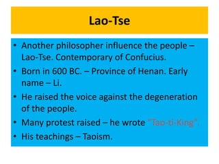 Lao-Tse
• Another philosopher influence the people –
Lao-Tse. Contemporary of Confucius.
• Born in 600 BC. – Province of Henan. Early
name – Li.
• He raised the voice against the degeneration
of the people.
• Many protest raised – he wrote "Tao-ti-King”.
• His teachings – Taoism.
 