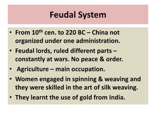Feudal System
• From 10th cen. to 220 BC – China not
organized under one administration.
• Feudal lords, ruled different parts –
constantly at wars. No peace & order.
• Agriculture – main occupation.
• Women engaged in spinning & weaving and
they were skilled in the art of silk weaving.
• They learnt the use of gold from India.
 