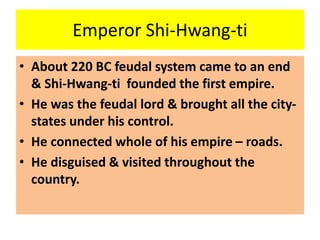 Emperor Shi-Hwang-ti
• About 220 BC feudal system came to an end
& Shi-Hwang-ti founded the first empire.
• He was the feudal lord & brought all the city-
states under his control.
• He connected whole of his empire – roads.
• He disguised & visited throughout the
country.
 