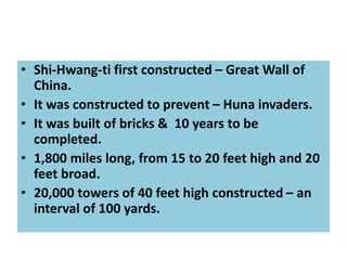 • Shi-Hwang-ti first constructed – Great Wall of
China.
• It was constructed to prevent – Huna invaders.
• It was built of bricks & 10 years to be
completed.
• 1,800 miles long, from 15 to 20 feet high and 20
feet broad.
• 20,000 towers of 40 feet high constructed – an
interval of 100 yards.
 