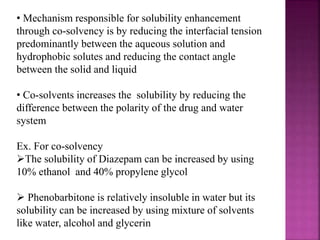 • Mechanism responsible for solubility enhancement
through co-solvency is by reducing the interfacial tension
predominantly between the aqueous solution and
hydrophobic solutes and reducing the contact angle
between the solid and liquid
• Co-solvents increases the solubility by reducing the
difference between the polarity of the drug and water
system
Ex. For co-solvency
The solubility of Diazepam can be increased by using
10% ethanol and 40% propylene glycol
 Phenobarbitone is relatively insoluble in water but its
solubility can be increased by using mixture of solvents
like water, alcohol and glycerin
 