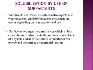 • Surfactants are termed as surface-active agents also
wetting agents, emulsifying agents or suspending
agents depending on its properties and use
• Surface-active agents are substances which, at low
concentrations, adsorb onto the surfaces or interfaces
of a system and alter the surface or interfacial free
energy and the surface or interfacial tension
 
