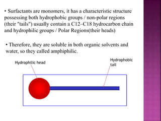 • Therefore, they are soluble in both organic solvents and
water, so they called amphiphilic.
• Surfactants are monomers, it has a characteristic structure
possessing both hydrophobic groups / non-polar regions
(their "tails") usually contain a C12–C18 hydrocarbon chain
and hydrophilic groups / Polar Regions(their heads)
Hydrophobic
tail
Hydrophilic head
 