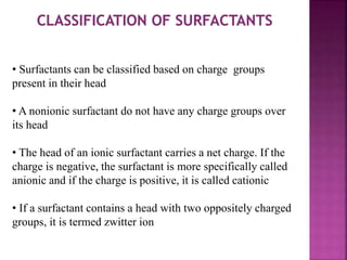 • Surfactants can be classified based on charge groups
present in their head
• A nonionic surfactant do not have any charge groups over
its head
• The head of an ionic surfactant carries a net charge. If the
charge is negative, the surfactant is more specifically called
anionic and if the charge is positive, it is called cationic
• If a surfactant contains a head with two oppositely charged
groups, it is termed zwitter ion
 