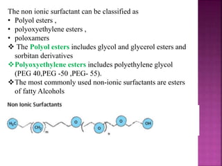The non ionic surfactant can be classified as
• Polyol esters ,
• polyoxyethylene esters ,
• poloxamers
 The Polyol esters includes glycol and glycerol esters and
sorbitan derivatives
Polyoxyethylene esters includes polyethylene glycol
(PEG 40,PEG -50 ,PEG- 55).
The most commonly used non-ionic surfactants are esters
of fatty Alcohols
 