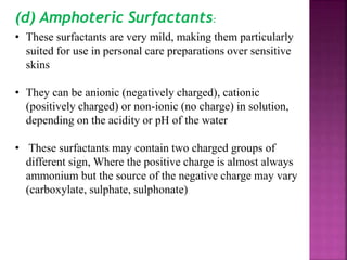 (d) Amphoteric Surfactants:
• These surfactants are very mild, making them particularly
suited for use in personal care preparations over sensitive
skins
• They can be anionic (negatively charged), cationic
(positively charged) or non-ionic (no charge) in solution,
depending on the acidity or pH of the water
• These surfactants may contain two charged groups of
different sign, Where the positive charge is almost always
ammonium but the source of the negative charge may vary
(carboxylate, sulphate, sulphonate)
 