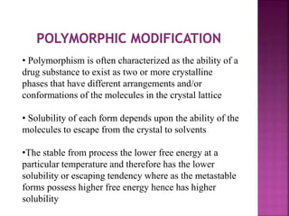 • Polymorphism is often characterized as the ability of a
drug substance to exist as two or more crystalline
phases that have different arrangements and/or
conformations of the molecules in the crystal lattice
• Solubility of each form depends upon the ability of the
molecules to escape from the crystal to solvents
•The stable from process the lower free energy at a
particular temperature and therefore has the lower
solubility or escaping tendency where as the metastable
forms possess higher free energy hence has higher
solubility
 