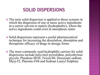  The term solid dispersion is applied to those systems in
which the dispersion of one or more active ingredients
in a carrier solvent or matrix (hydrophobic), where the
active ingredients could exist in amorphous states
 Solid dispersions represent a useful pharmaceutical
technique for increasing the dissolution, absorption and
therapeutic efficacy of drugs in dosage forms
 The most commonly used hydrophilic carriers for solid
dispersions include polyvinyl pyrrolidine, polyethylene
glycols, Plasdone-S630, Tween-80, Docussate sodium,
Myrj-52, Pluronic-F68 and Sodium Lauryl Sulphate
 