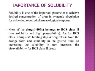 • Solubility is one of the important parameter to achieve
desired concentration of drug in systemic circulation
for achieving required pharmacological response
• Most of the drugs(>40%) belongs to BCS class II
(low solubility and high permeability). As for BCS
class II drugs rate limiting step is drug release from the
dosage form and solubility in the gastric fluid, so
increasing the solubility in turn increases the
bioavailability for BCS class II drugs
 