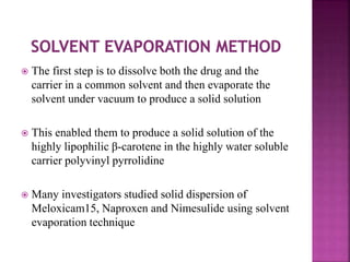  The first step is to dissolve both the drug and the
carrier in a common solvent and then evaporate the
solvent under vacuum to produce a solid solution
 This enabled them to produce a solid solution of the
highly lipophilic β-carotene in the highly water soluble
carrier polyvinyl pyrrolidine
 Many investigators studied solid dispersion of
Meloxicam15, Naproxen and Nimesulide using solvent
evaporation technique
 