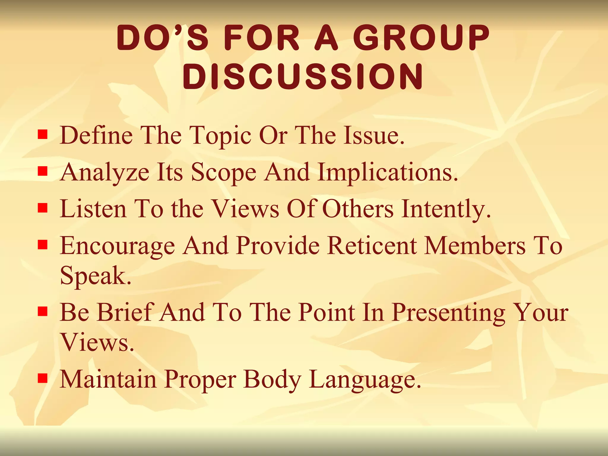 DO’S FOR A GROUP DISCUSSION Define The Topic Or The Issue. Analyze Its Scope And Implications. Listen To the Views Of Others Intently. Encourage And Provide Reticent Members To Speak. Be Brief And To The Point In Presenting Your Views. Maintain Proper Body Language. 