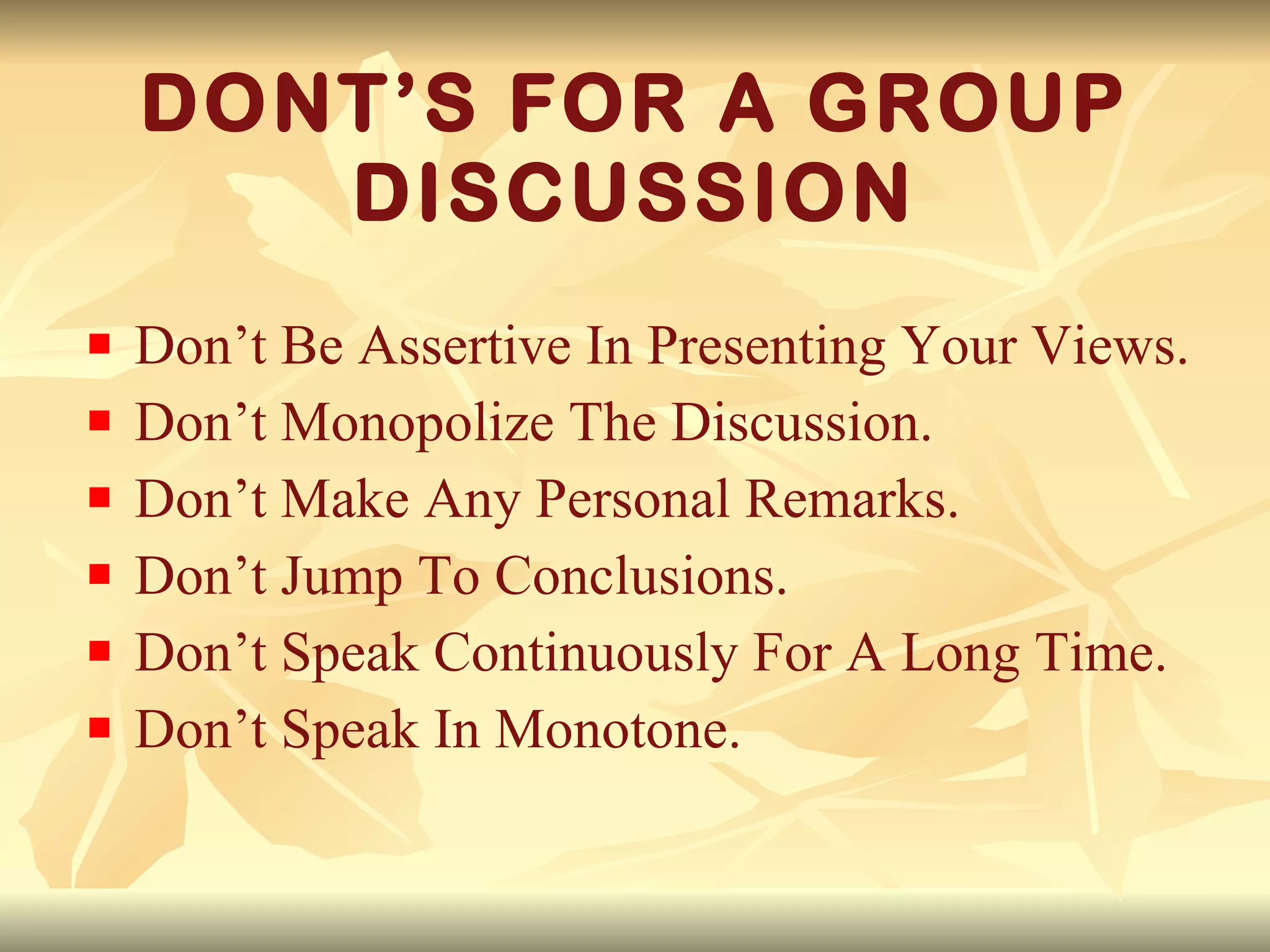 DONT’S FOR A GROUP DISCUSSION Don’t Be Assertive In Presenting Your Views. Don’t Monopolize The Discussion. Don’t Make Any Personal Remarks. Don’t Jump To Conclusions. Don’t Speak Continuously For A Long Time. Don’t Speak In Monotone. 