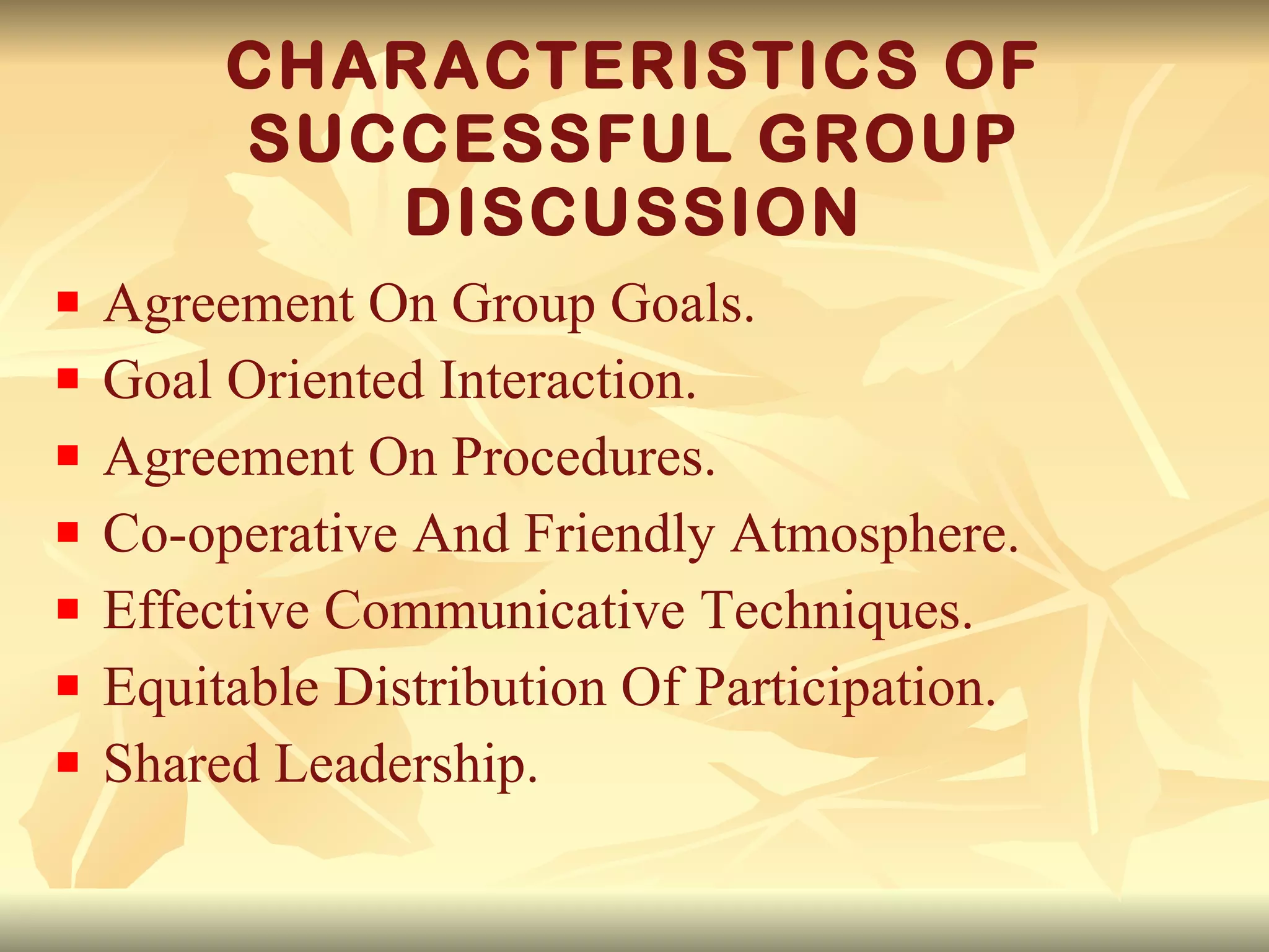 CHARACTERISTICS OF SUCCESSFUL GROUP DISCUSSION Agreement On Group Goals. Goal Oriented Interaction. Agreement On Procedures. Co-operative And Friendly Atmosphere. Effective Communicative Techniques. Equitable Distribution Of Participation. Shared Leadership. 