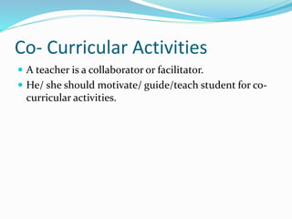 Co- Curricular Activities
 A teacher is a collaborator or facilitator.
 He/ she should motivate/ guide/teach student for co-
curricular activities.
 