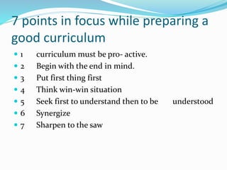 7 points in focus while preparing a
good curriculum
 1 curriculum must be pro- active.
 2 Begin with the end in mind.
 3 Put first thing first
 4 Think win-win situation
 5 Seek first to understand then to be understood
 6 Synergize
 7 Sharpen to the saw
 
