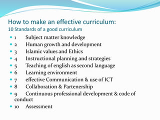 How to make an effective curriculum:
10 Standards of a good curriculum
 1 Subject matter knowledge
 2 Human growth and development
 3 Islamic values and Ethics
 4 Instructional planning and strategies
 5 Teaching of english as second language
 6 Learning environment
 7 effective Communication & use of ICT
 8 Collaboration & Partenership
 9 Continuous professional development & code of
conduct
 10 Assessment
 