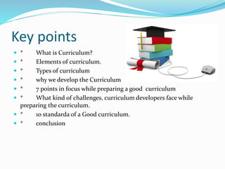 Key points
 * What is Curriculum?
 * Elements of curriculum.
 * Types of curriculum
 * why we develop the Curriculum
 * 7 points in focus while preparing a good curriculum
 * What kind of challenges, curriculum developers face while
preparing the curriculum.
 * 10 standarda of a Good curriculum.
 * conclusion
 