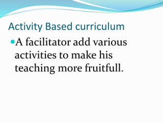 Activity Based curriculum
A facilitator add various
activities to make his
teaching more fruitfull.
 
