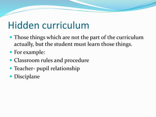 Hidden curriculum
 Those things which are not the part of the curriculum
actually, but the student must learn those things.
 For example:
 Classroom rules and procedure
 Teacher- pupil relationship
 Disciplane
 