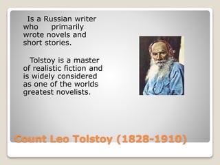 Count Leo Tolstoy (1828-1910)
Is a Russian writer
who primarily
wrote novels and
short stories.
Tolstoy is a master
of realistic fiction and
is widely considered
as one of the worlds
greatest novelists.
 