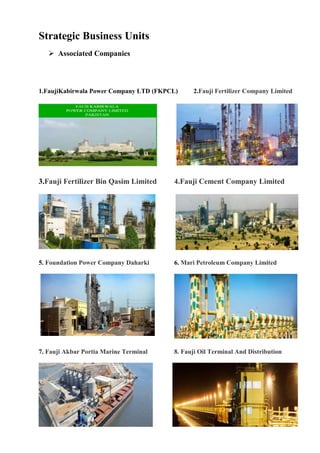 Strategic Business Units
 Associated Companies
1.FaujiKabirwala Power Company LTD (FKPCL) 2.Fauji Fertilizer Company Limited
3.Fauji Fertilizer Bin Qasim Limited 4.Fauji Cement Company Limited
5. Foundation Power Company Daharki 6. Mari Petroleum Company Limited
7. Fauji Akbar Portia Marine Terminal 8. Fauji Oil Terminal And Distribution
 